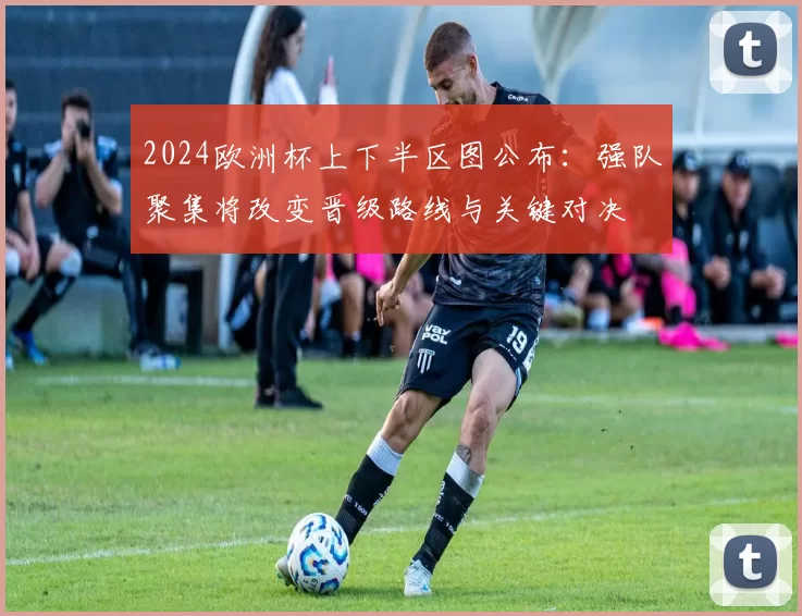 2024欧洲杯上下半区图公布：强队聚集将改变晋级路线与关键对决