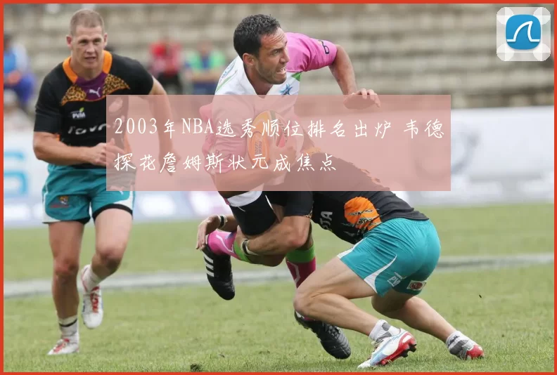 2003年NBA选秀顺位排名出炉 韦德探花詹姆斯状元成焦点