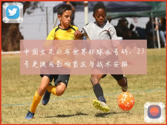 中国女足公布世界杯球衣号码，23号更换或影响首发与战术安排