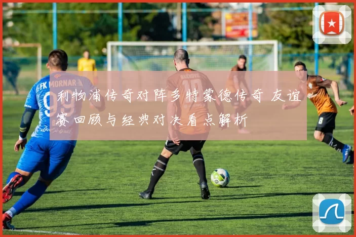 利物浦传奇对阵多特蒙德传奇 友谊赛回顾与经典对决看点解析