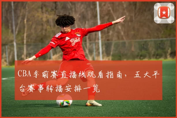 CBA季前赛直播线观看指南,五大平台赛事转播安排一览