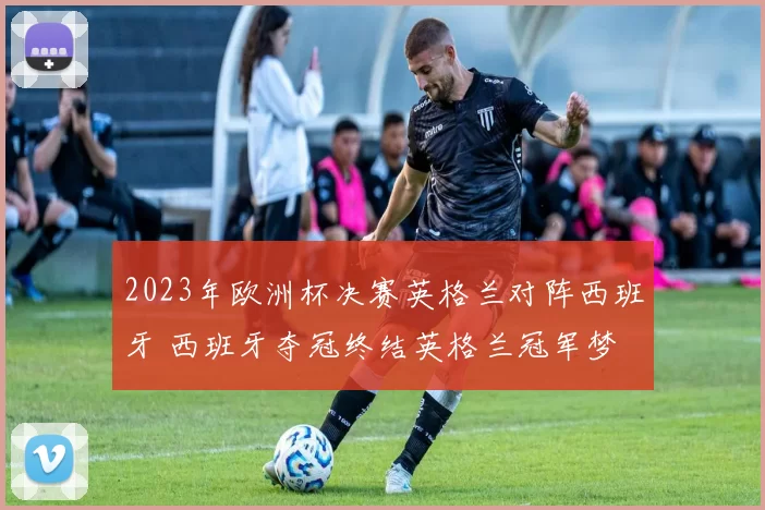 2023年欧洲杯决赛英格兰对阵西班牙 西班牙夺冠终结英格兰冠军梦