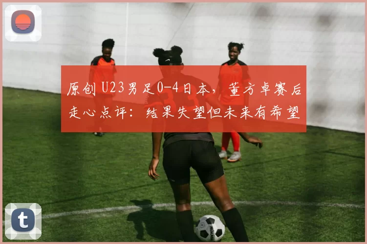 原创 U23男足0-4日本，董方卓赛后走心点评：结果失望但未来有希望