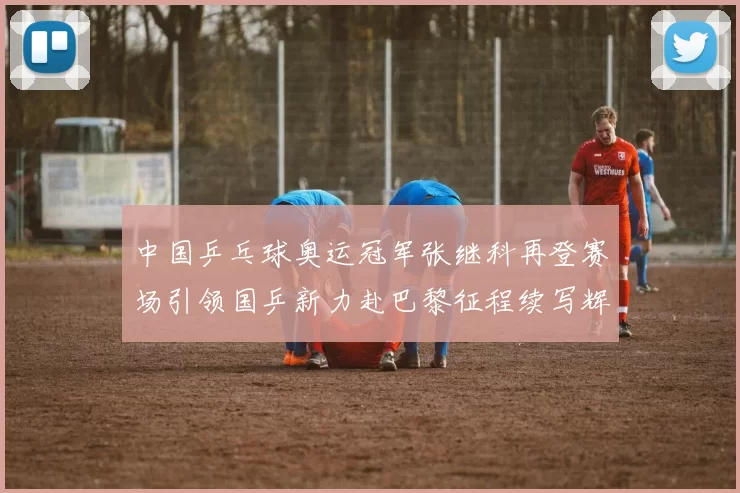 中国乒乓球奥运冠军张继科再登赛场引领国乒新力赴巴黎征程续写辉煌