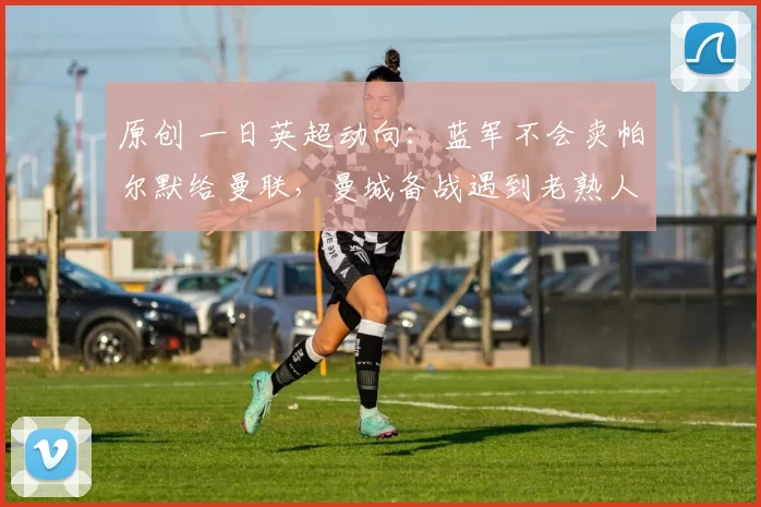 原创 一日英超动向：蓝军不会卖帕尔默给曼联，曼城备战遇到老熟人