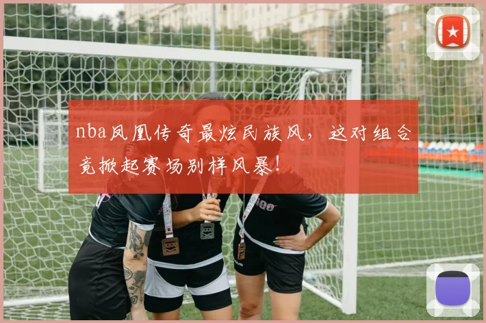 nba凤凰传奇最炫民族风，这对组合竟掀起赛场别样风暴！