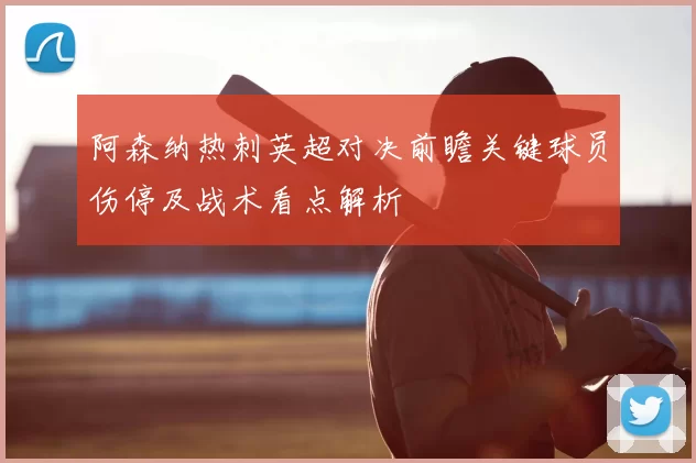 阿森纳热刺英超对决前瞻关键球员伤停及战术看点解析