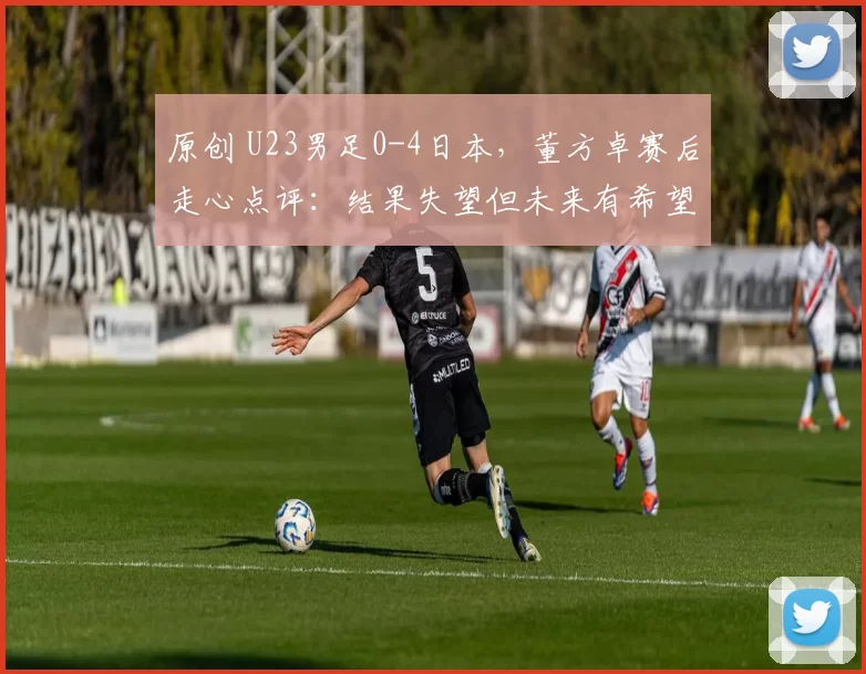 原创 U23男足0-4日本，董方卓赛后走心点评：结果失望但未来有希望