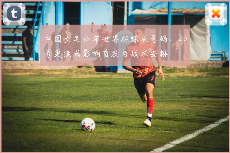 中国女足公布世界杯球衣号码，23号更换或影响首发与战术安排