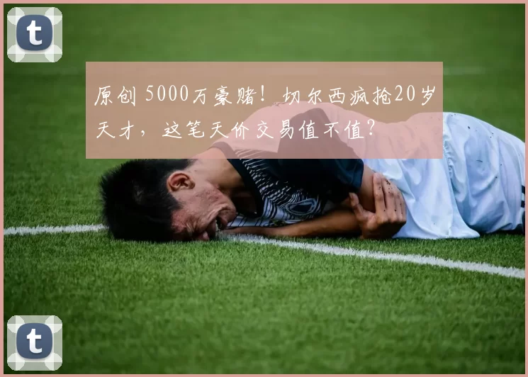 原创 5000万豪赌!切尔西疯抢20岁天才,这笔天价交易值不值?