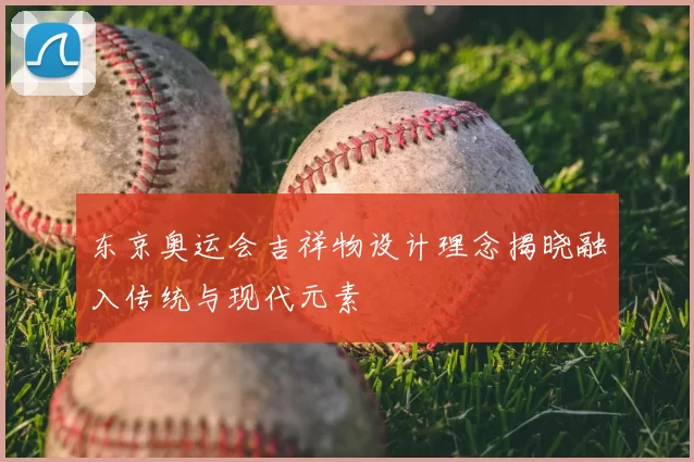 东京奥运会吉祥物设计理念揭晓融入传统与现代元素