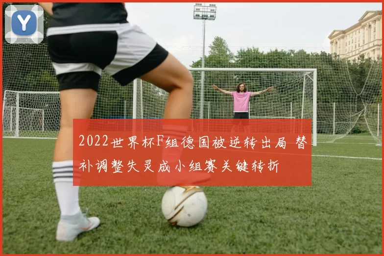 2022世界杯F组德国被逆转出局 替补调整失灵成小组赛关键转折