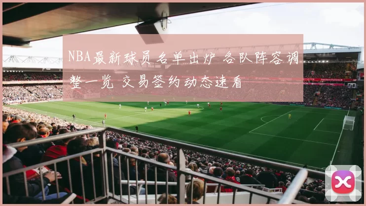 NBA最新球员名单出炉 各队阵容调整一览 交易签约动态速看