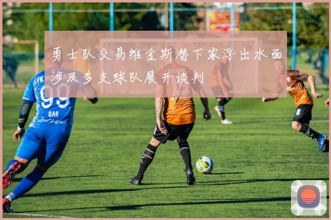 勇士队交易维金斯潜下家浮出水面涉及多支球队展开谈判