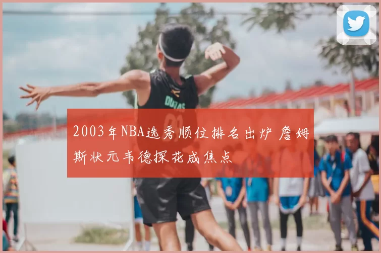 2003年NBA选秀顺位排名出炉 詹姆斯状元韦德探花成焦点
