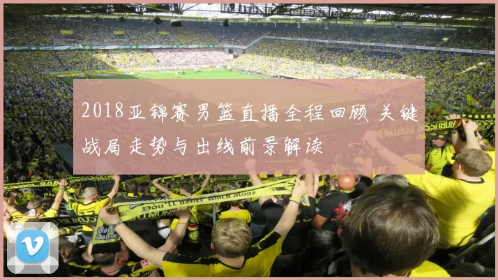 2018亚锦赛男篮直播全程回顾 关键战局走势与出线前景解读