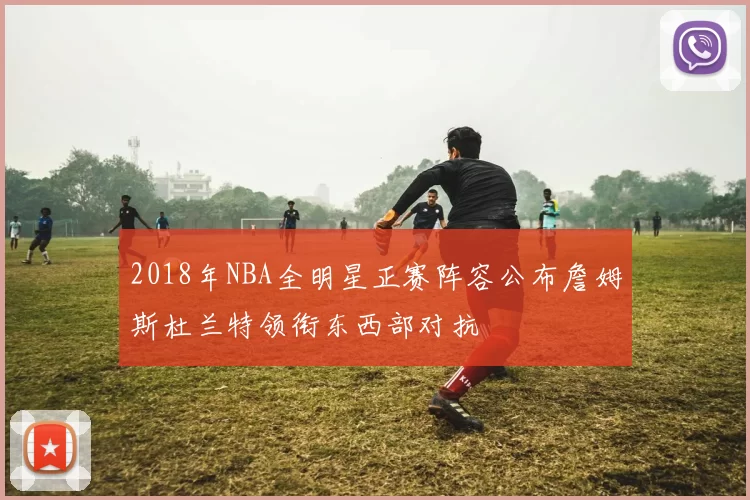 2018年NBA全明星正赛阵容公布詹姆斯杜兰特领衔东西部对抗