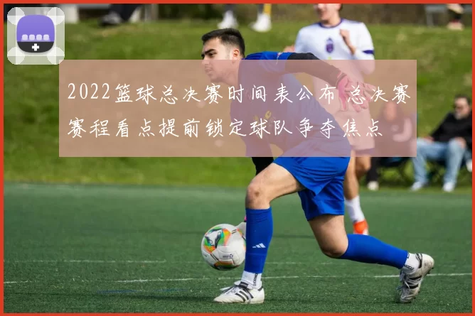 2022篮球总决赛时间表公布 总决赛赛程看点提前锁定球队争夺焦点