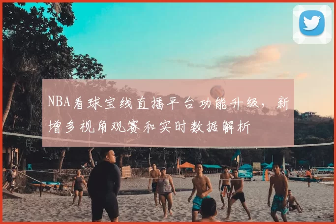 NBA看球宝线直播平台功能升级,新增多视角观赛和实时数据解析