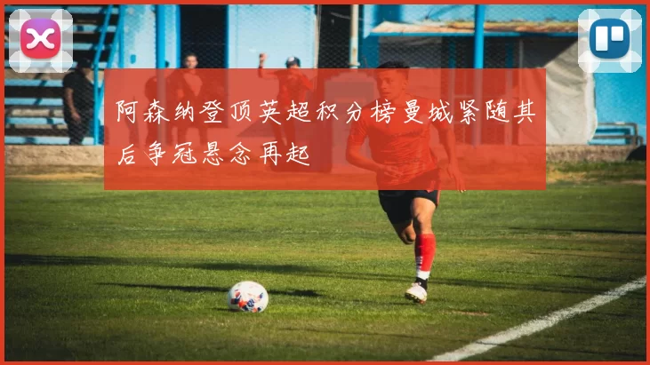 阿森纳登顶英超积分榜曼城紧随其后争冠悬念再起