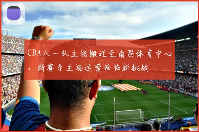 CBA八一队主场搬迁至南昌体育中心，新赛季主场运营面临新挑战