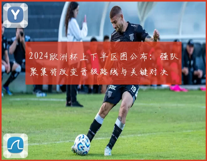 2024欧洲杯上下半区图公布：强队聚集将改变晋级路线与关键对决