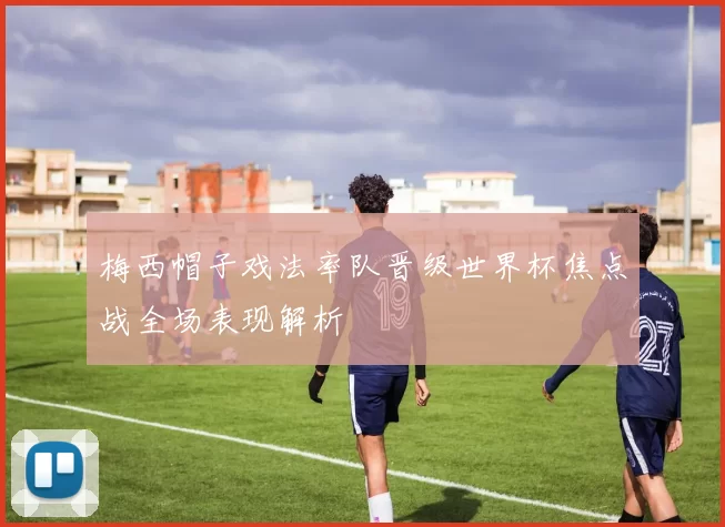 梅西帽子戏法率队晋级世界杯焦点战全场表现解析