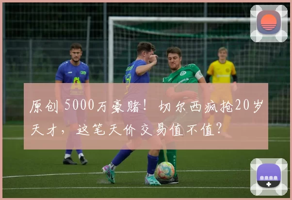 原创 5000万豪赌!切尔西疯抢20岁天才,这笔天价交易值不值?