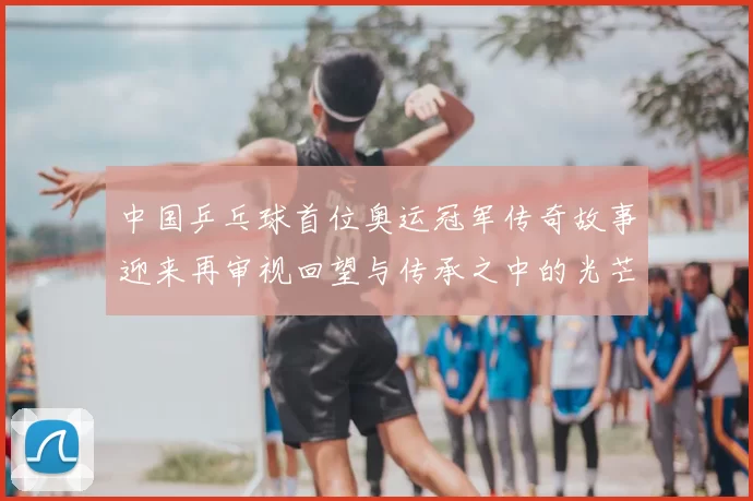 中国乒乓球首位奥运冠军传奇故事迎来再审视回望与传承之中的光芒