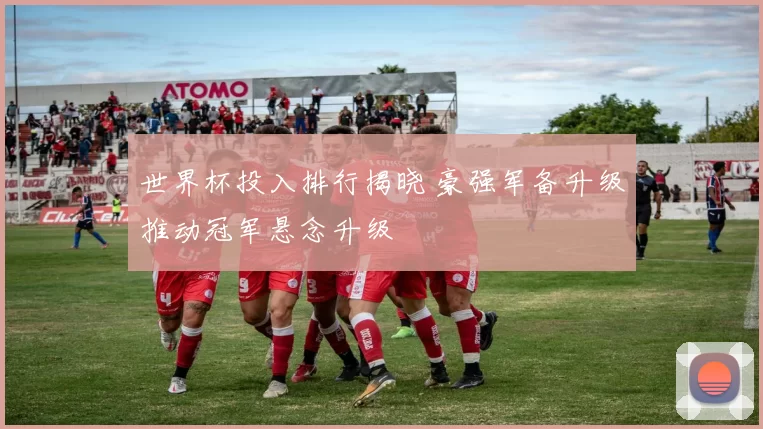 世界杯投入排行揭晓 豪强军备升级推动冠军悬念升级