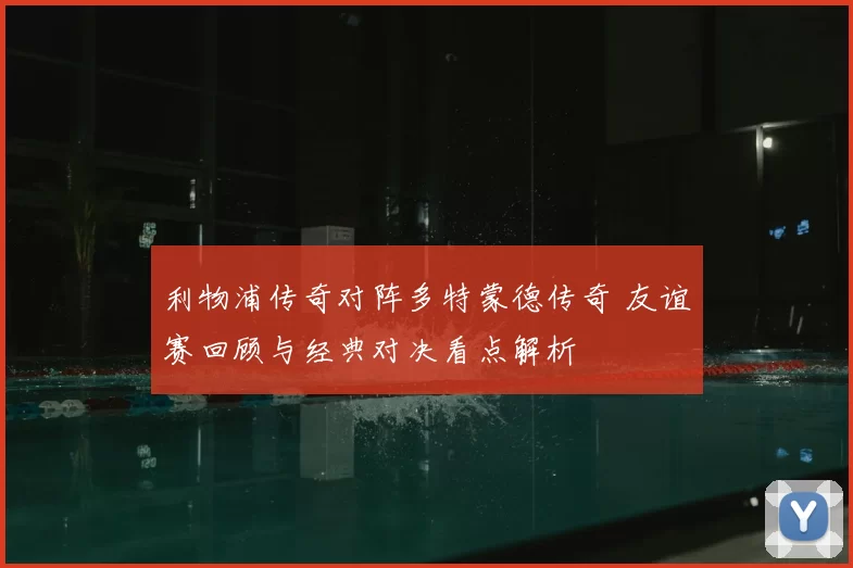 利物浦传奇对阵多特蒙德传奇 友谊赛回顾与经典对决看点解析