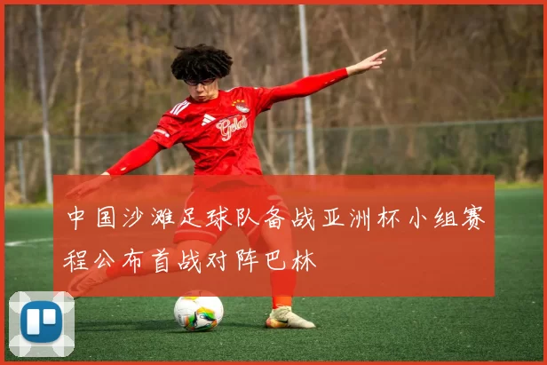 中国沙滩足球队备战亚洲杯小组赛程公布首战对阵巴林