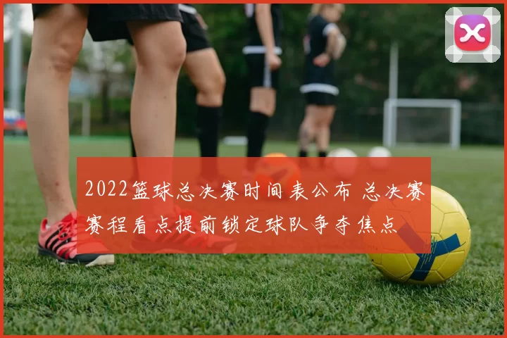 2022篮球总决赛时间表公布 总决赛赛程看点提前锁定球队争夺焦点