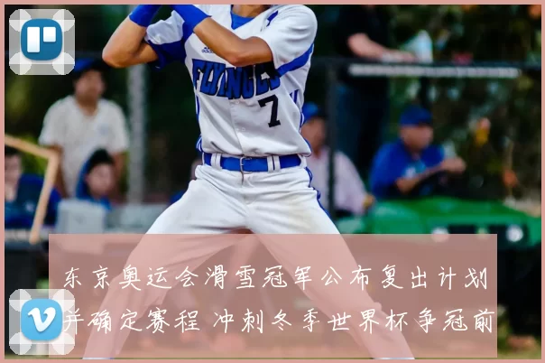 东京奥运会滑雪冠军公布复出计划并确定赛程 冲刺冬季世界杯争冠前景