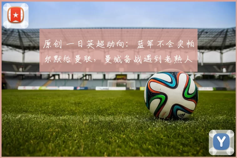 原创 一日英超动向：蓝军不会卖帕尔默给曼联，曼城备战遇到老熟人