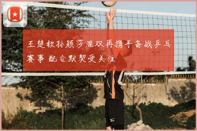 王楚钦孙颖莎混双再携手备战乒乓赛事 配合默契受关注