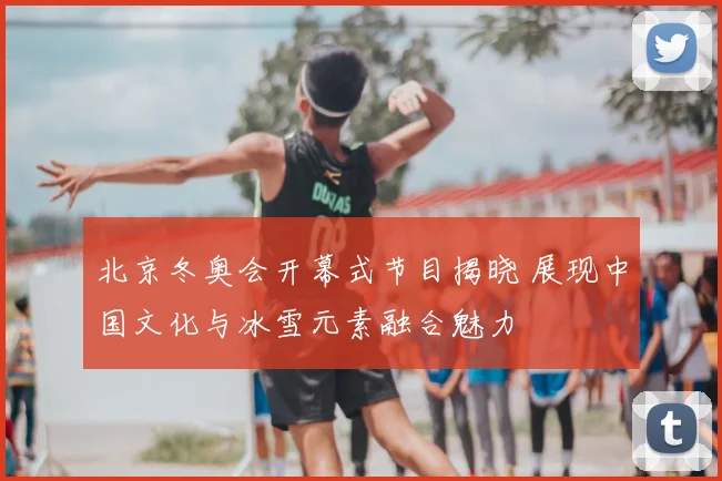 北京冬奥会开幕式节目揭晓 展现中国文化与冰雪元素融合魅力