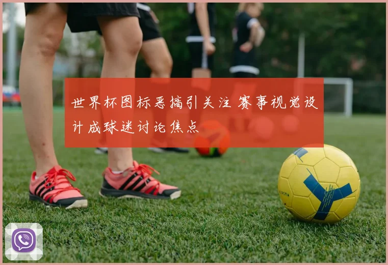 世界杯图标恶搞引关注 赛事视觉设计成球迷讨论焦点