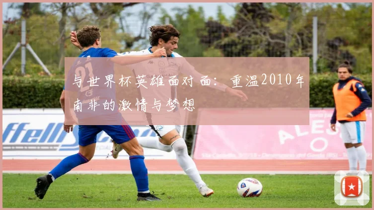 与世界杯英雄面对面：重温2010年南非的激情与梦想