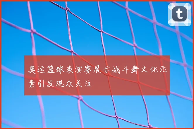 奥运篮球表演赛展示战斗舞文化元素引发观众关注